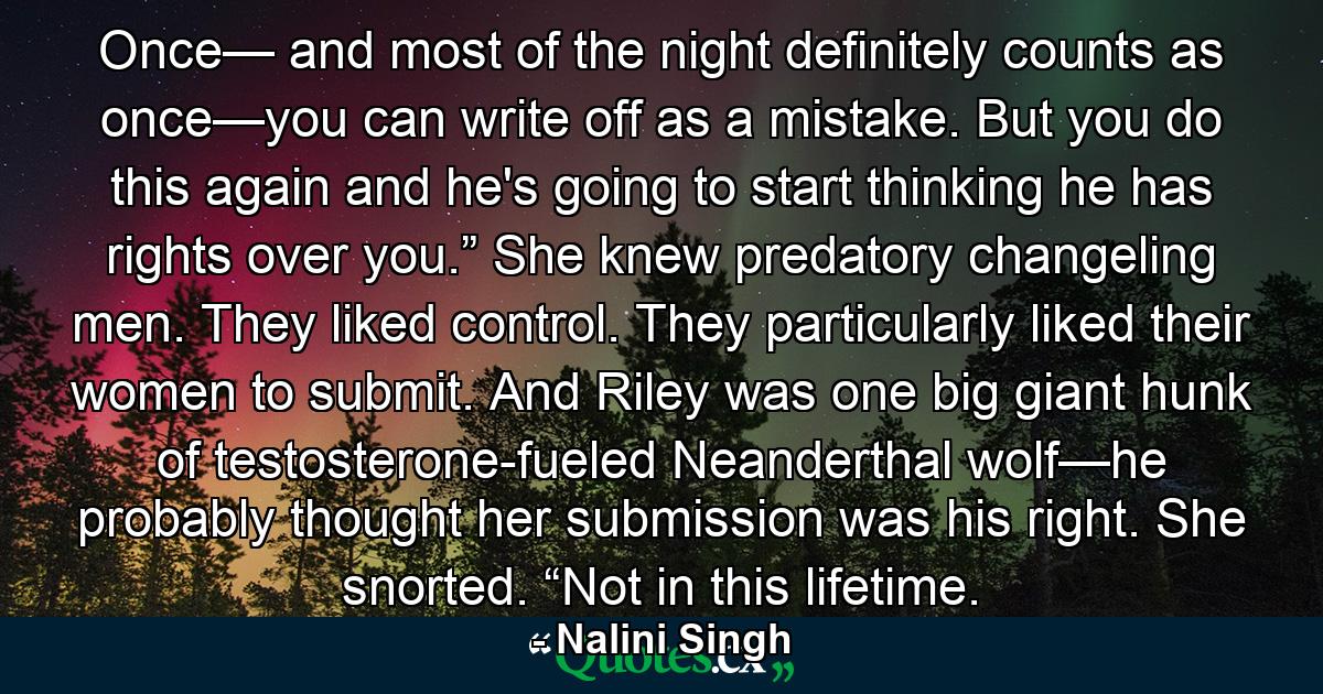 Once— and most of the night definitely counts as once—you can write off as a mistake. But you do this again and he's going to start thinking he has rights over you.” She knew predatory changeling men. They liked control. They particularly liked their women to submit. And Riley was one big giant hunk of testosterone-fueled Neanderthal wolf—he probably thought her submission was his right. She snorted. “Not in this lifetime. - Quote by Nalini Singh