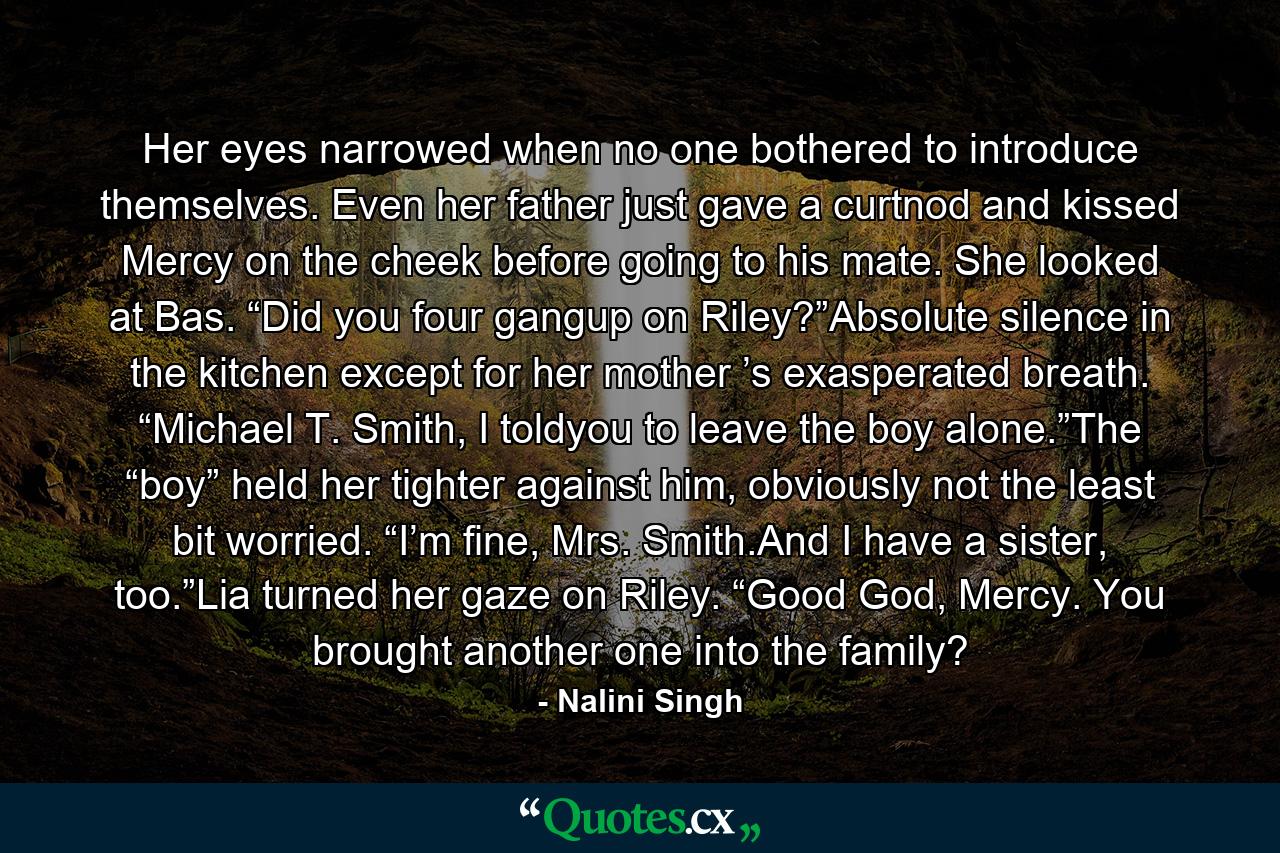 Her eyes narrowed when no one bothered to introduce themselves. Even her father just gave a curtnod and kissed Mercy on the cheek before going to his mate. She looked at Bas. “Did you four gangup on Riley?”Absolute silence in the kitchen except for her mother ’s exasperated breath. “Michael T. Smith, I toldyou to leave the boy alone.”The “boy” held her tighter against him, obviously not the least bit worried. “I’m fine, Mrs. Smith.And I have a sister, too.”Lia turned her gaze on Riley. “Good God, Mercy. You brought another one into the family? - Quote by Nalini Singh