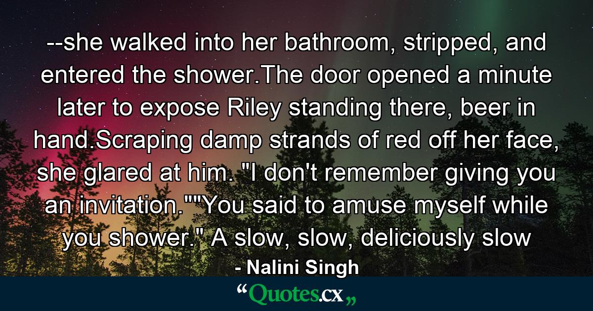 --she walked into her bathroom, stripped, and entered the shower.The door opened a minute later to expose Riley standing there, beer in hand.Scraping damp strands of red off her face, she glared at him. 