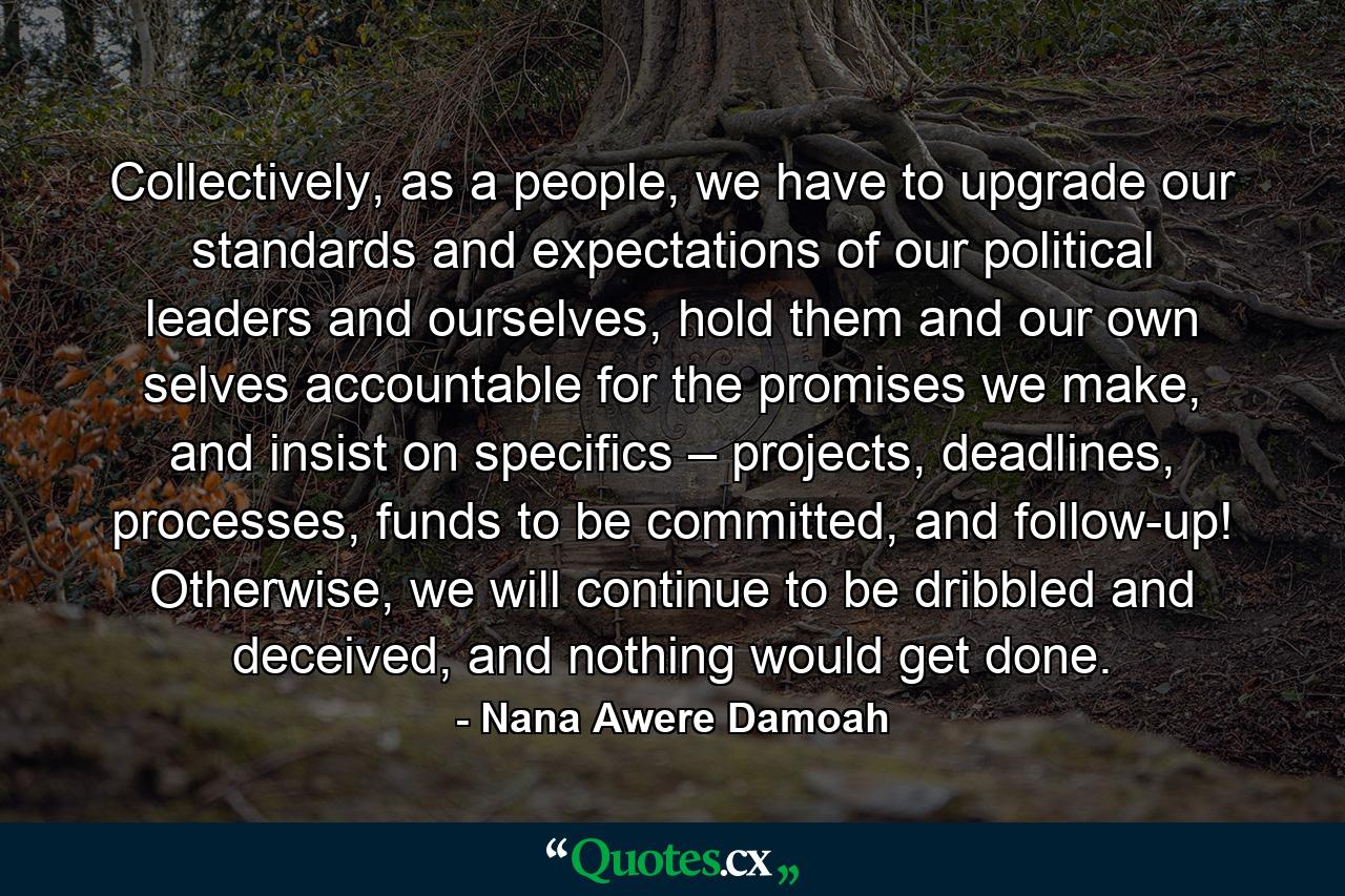 Collectively, as a people, we have to upgrade our standards and expectations of our political leaders and ourselves, hold them and our own selves accountable for the promises we make, and insist on specifics – projects, deadlines, processes, funds to be committed, and follow-up! Otherwise, we will continue to be dribbled and deceived, and nothing would get done. - Quote by Nana Awere Damoah