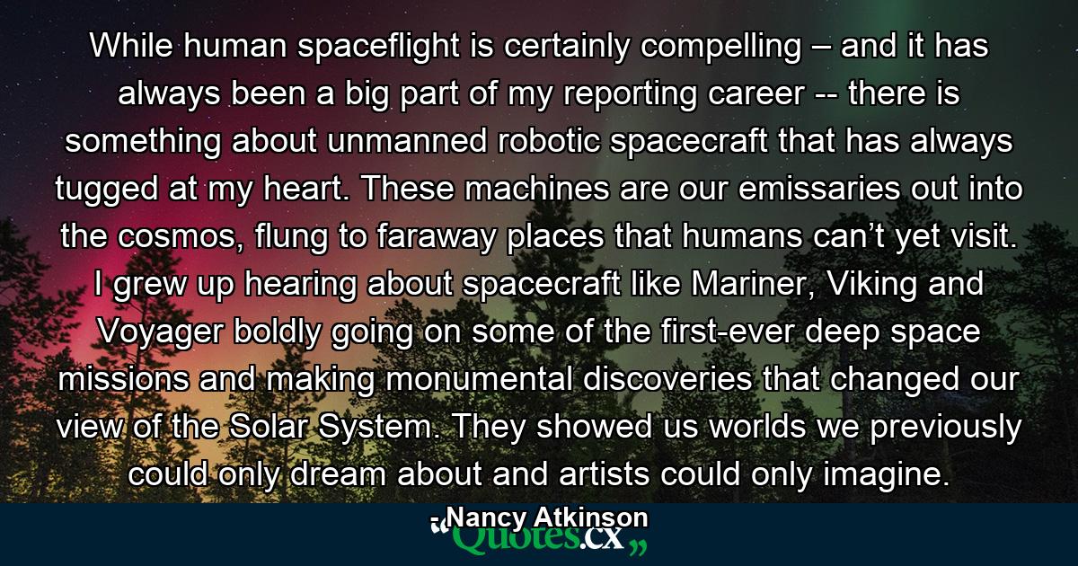 While human spaceflight is certainly compelling – and it has always been a big part of my reporting career -- there is something about unmanned robotic spacecraft that has always tugged at my heart. These machines are our emissaries out into the cosmos, flung to faraway places that humans can’t yet visit. I grew up hearing about spacecraft like Mariner, Viking and Voyager boldly going on some of the first-ever deep space missions and making monumental discoveries that changed our view of the Solar System. They showed us worlds we previously could only dream about and artists could only imagine. - Quote by Nancy Atkinson