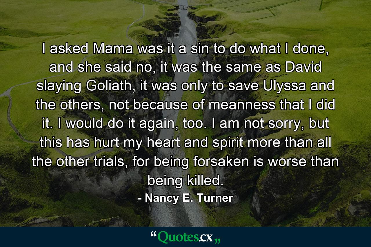 I asked Mama was it a sin to do what I done, and she said no, it was the same as David slaying Goliath, it was only to save Ulyssa and the others, not because of meanness that I did it. I would do it again, too. I am not sorry, but this has hurt my heart and spirit more than all the other trials, for being forsaken is worse than being killed. - Quote by Nancy E. Turner