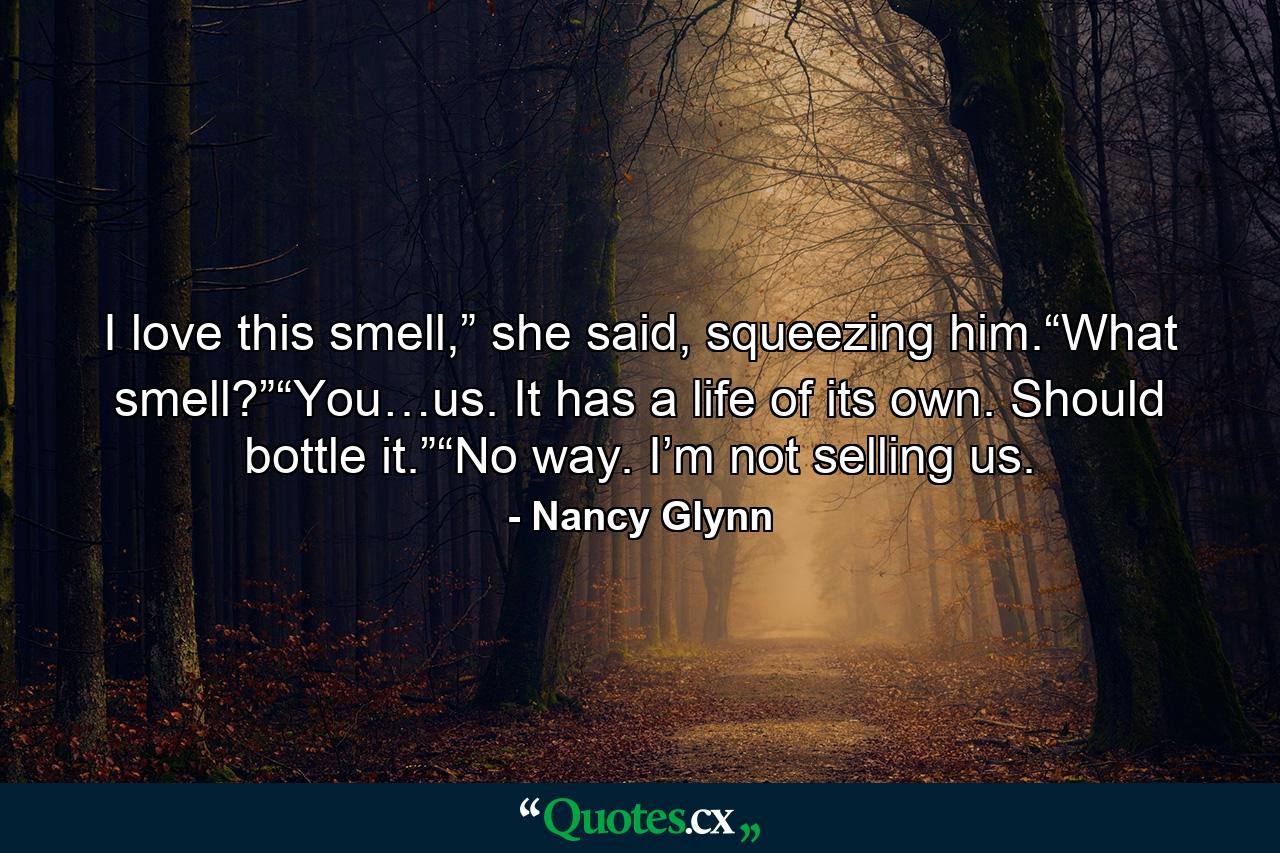 I love this smell,” she said, squeezing him.“What smell?”“You…us. It has a life of its own. Should bottle it.”“No way. I’m not selling us. - Quote by Nancy Glynn