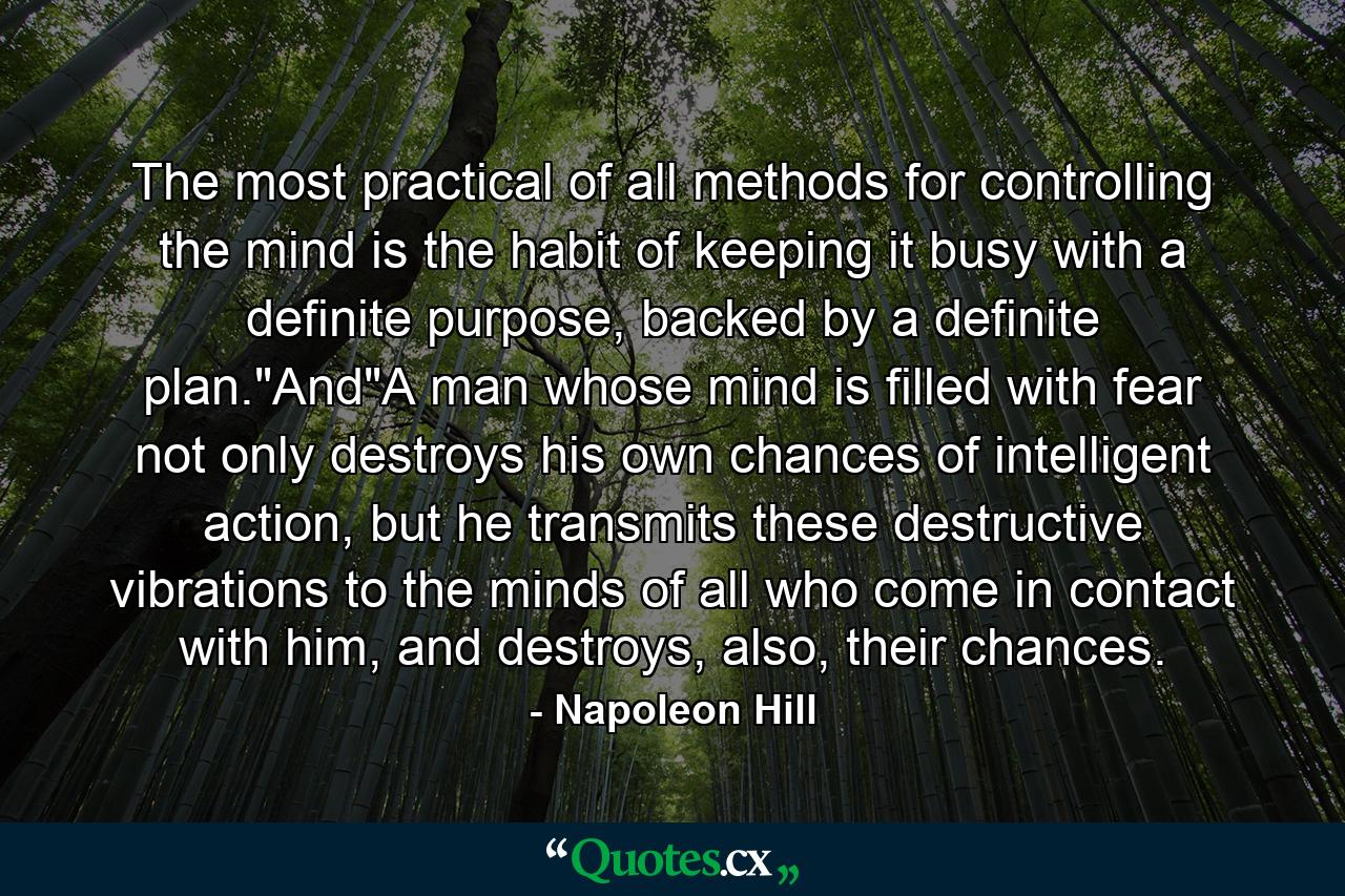 The most practical of all methods for controlling the mind is the habit of keeping it busy with a definite purpose, backed by a definite plan.