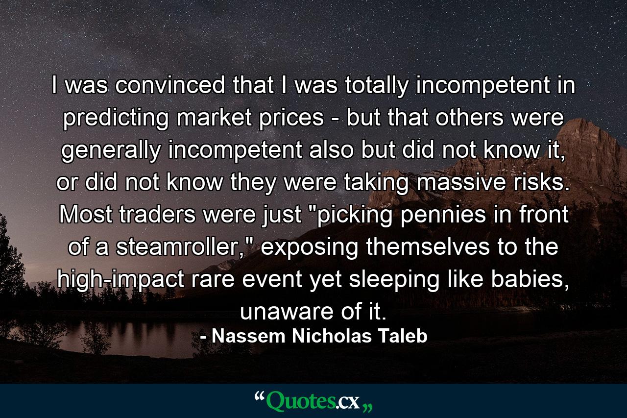 I was convinced that I was totally incompetent in predicting market prices - but that others were generally incompetent also but did not know it, or did not know they were taking massive risks. Most traders were just 