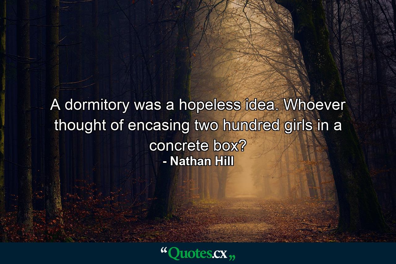 A dormitory was a hopeless idea. Whoever thought of encasing two hundred girls in a concrete box? - Quote by Nathan Hill