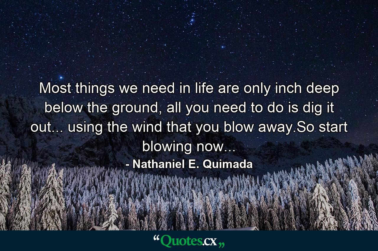 Most things we need in life are only inch deep below the ground, all you need to do is dig it out... using the wind that you blow away.So start blowing now... - Quote by Nathaniel E. Quimada