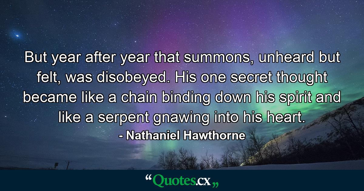 But year after year that summons, unheard but felt, was disobeyed. His one secret thought became like a chain binding down his spirit and like a serpent gnawing into his heart. - Quote by Nathaniel Hawthorne