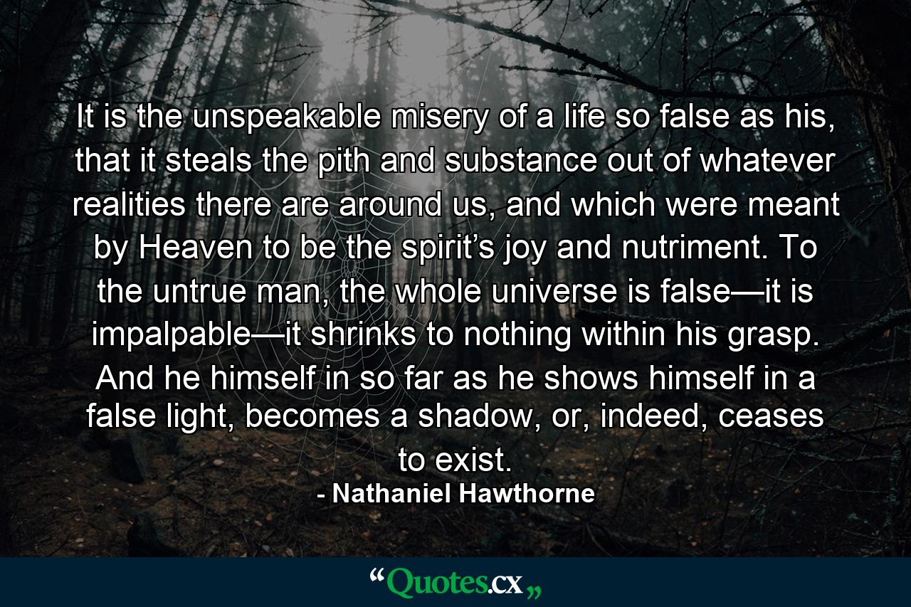 It is the unspeakable misery of a life so false as his, that it steals the pith and substance out of whatever realities there are around us, and which were meant by Heaven to be the spirit’s joy and nutriment. To the untrue man, the whole universe is false—it is impalpable—it shrinks to nothing within his grasp. And he himself in so far as he shows himself in a false light, becomes a shadow, or, indeed, ceases to exist. - Quote by Nathaniel Hawthorne