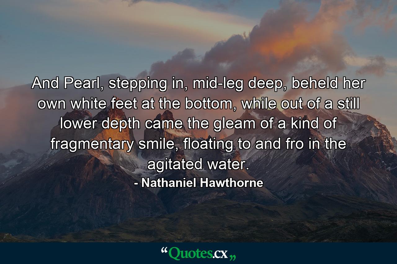 And Pearl, stepping in, mid-leg deep, beheld her own white feet at the bottom, while out of a still lower depth came the gleam of a kind of fragmentary smile, floating to and fro in the agitated water. - Quote by Nathaniel Hawthorne