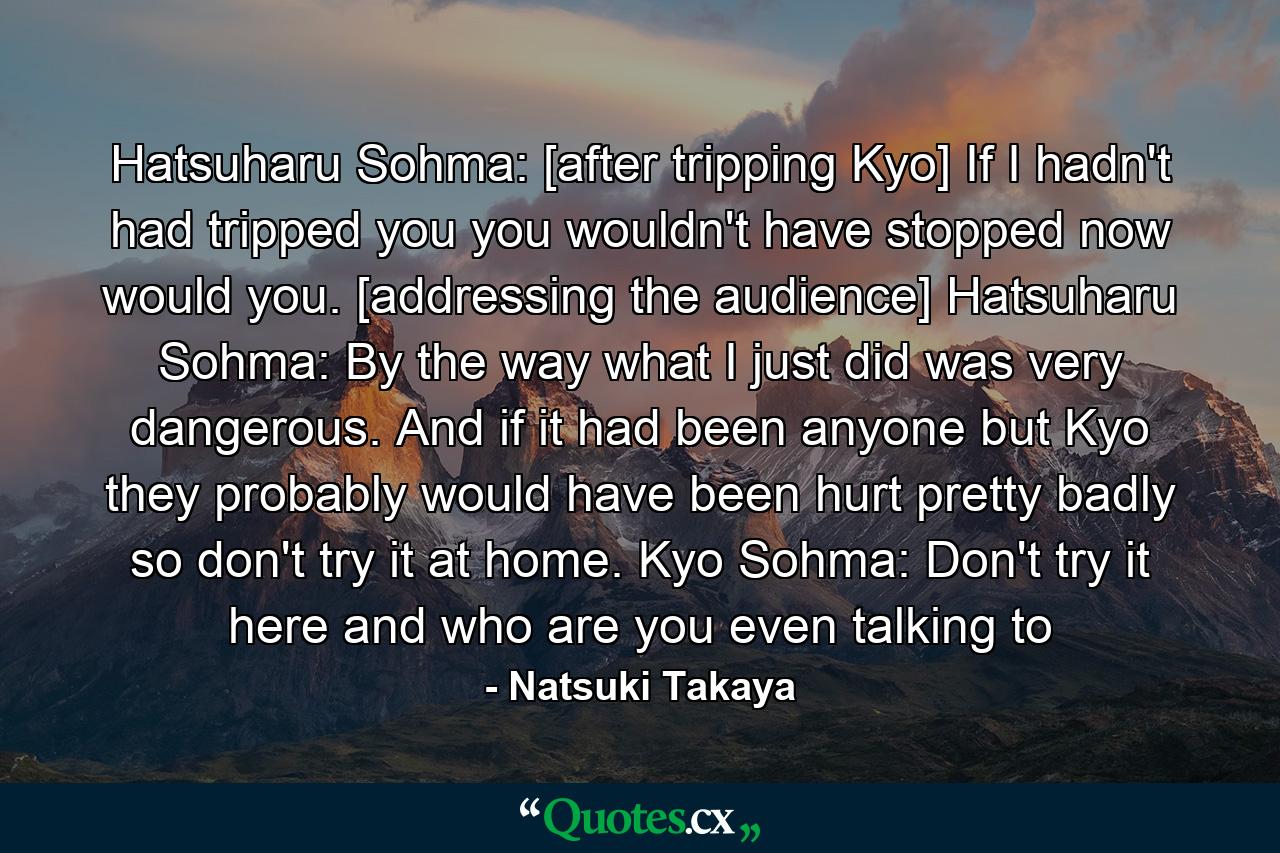 Hatsuharu Sohma: [after tripping Kyo] If I hadn't had tripped you you wouldn't have stopped now would you. [addressing the audience]  Hatsuharu Sohma: By the way what I just did was very dangerous. And if it had been anyone but Kyo they probably would have been hurt pretty badly so don't try it at home. Kyo Sohma: Don't try it here and who are you even talking to - Quote by Natsuki Takaya