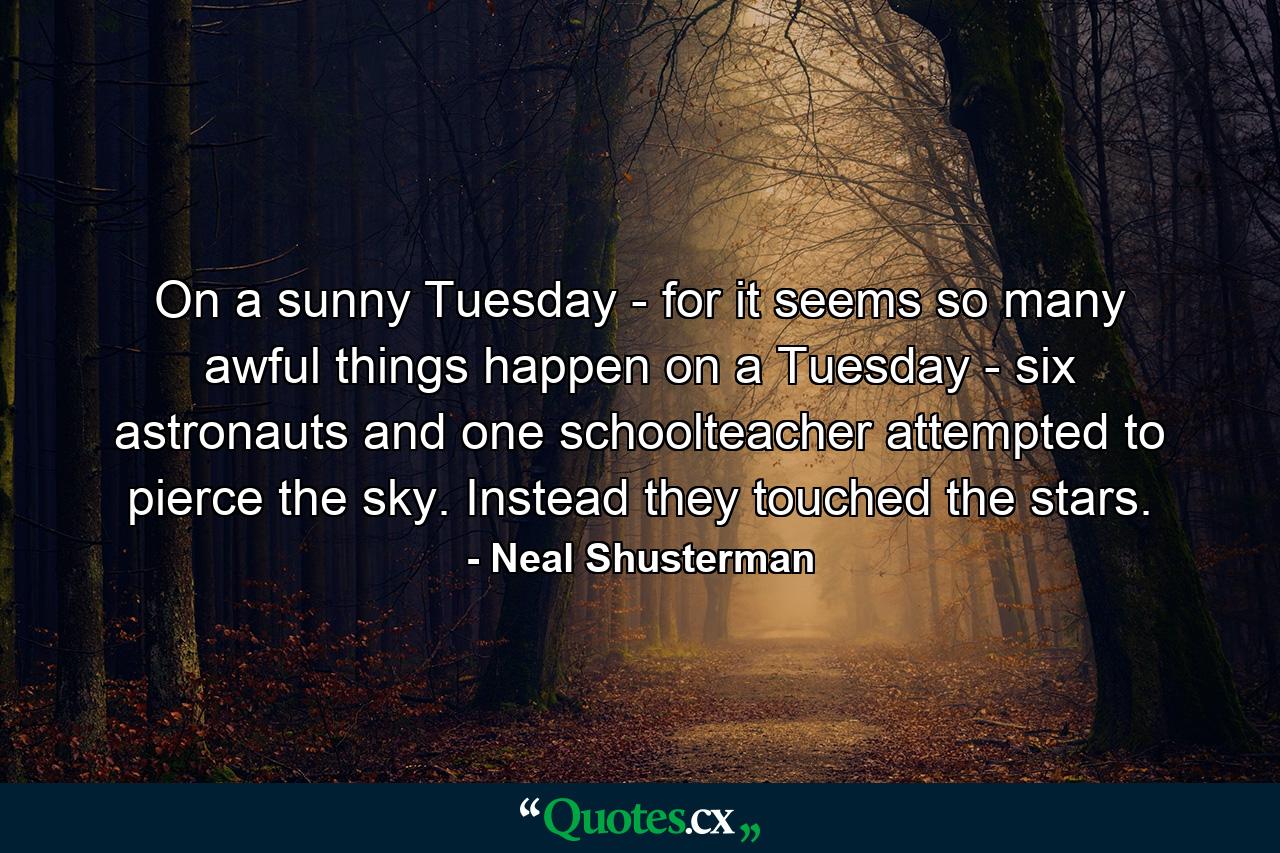 On a sunny Tuesday - for it seems so many awful things happen on a Tuesday - six astronauts and one schoolteacher attempted to pierce the sky. Instead they touched the stars. - Quote by Neal Shusterman