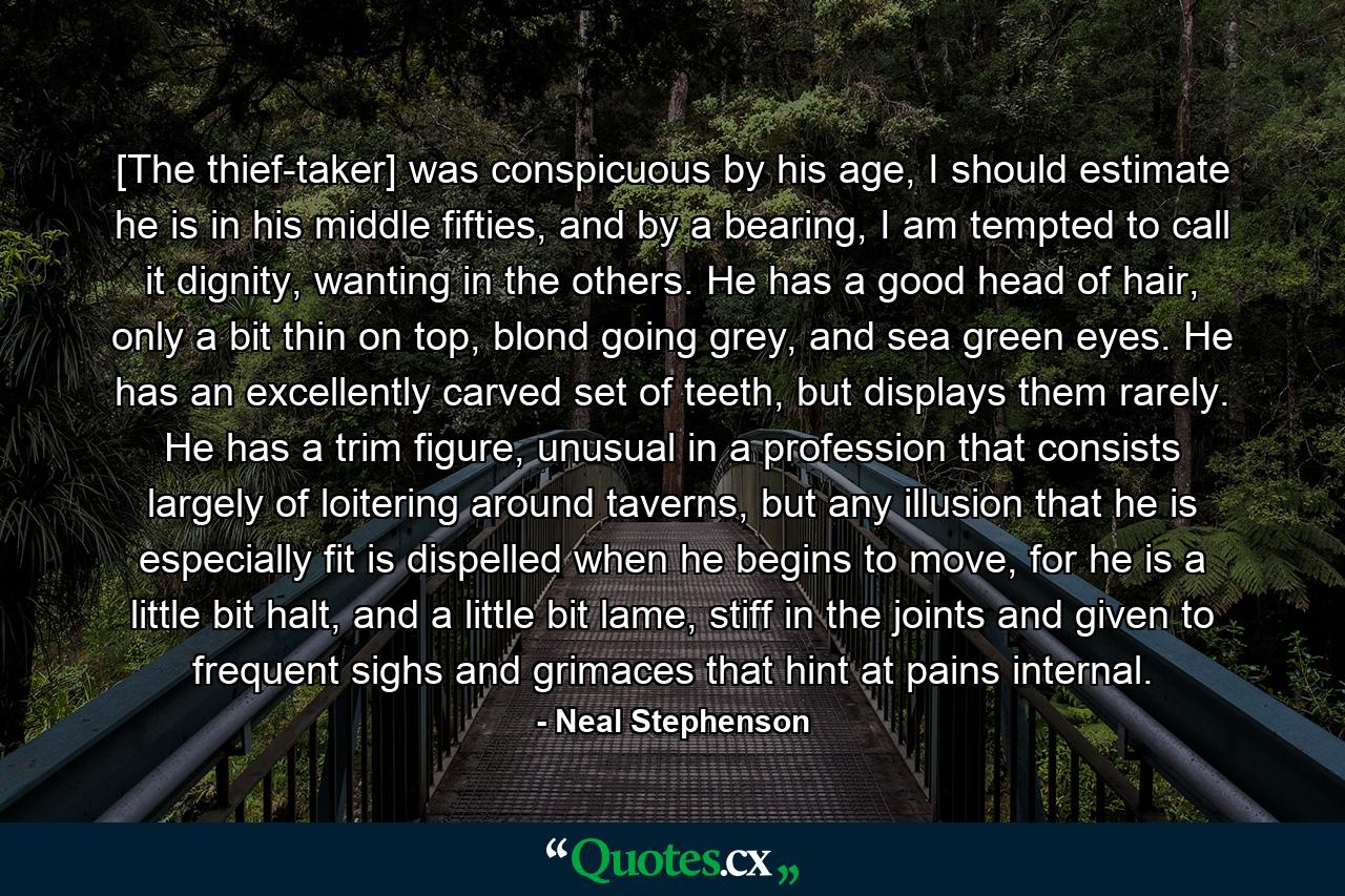 [The thief-taker] was conspicuous by his age, I should estimate he is in his middle fifties, and by a bearing, I am tempted to call it dignity, wanting in the others. He has a good head of hair, only a bit thin on top, blond going grey, and sea green eyes. He has an excellently carved set of teeth, but displays them rarely. He has a trim figure, unusual in a profession that consists largely of loitering around taverns, but any illusion that he is especially fit is dispelled when he begins to move, for he is a little bit halt, and a little bit lame, stiff in the joints and given to frequent sighs and grimaces that hint at pains internal. - Quote by Neal Stephenson