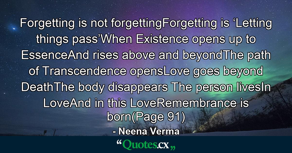 Forgetting is not forgettingForgetting is ‘Letting things pass’When Existence opens up to EssenceAnd rises above and beyondThe path of Transcendence opensLove goes beyond DeathThe body disappears The person livesIn LoveAnd in this LoveRemembrance is born(Page 91) - Quote by Neena Verma