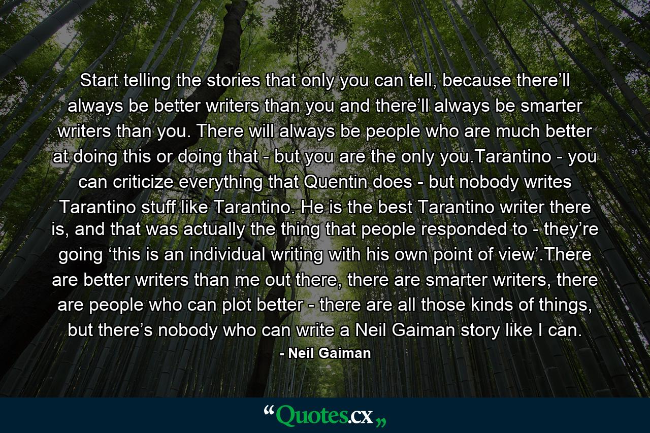 Start telling the stories that only you can tell, because there’ll always be better writers than you and there’ll always be smarter writers than you. There will always be people who are much better at doing this or doing that - but you are the only you.Tarantino - you can criticize everything that Quentin does - but nobody writes Tarantino stuff like Tarantino. He is the best Tarantino writer there is, and that was actually the thing that people responded to - they’re going ‘this is an individual writing with his own point of view’.There are better writers than me out there, there are smarter writers, there are people who can plot better - there are all those kinds of things, but there’s nobody who can write a Neil Gaiman story like I can. - Quote by Neil Gaiman