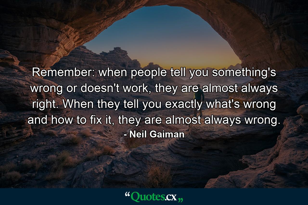 Remember: when people tell you something's wrong or doesn't work, they are almost always right. When they tell you exactly what's wrong and how to fix it, they are almost always wrong. - Quote by Neil Gaiman