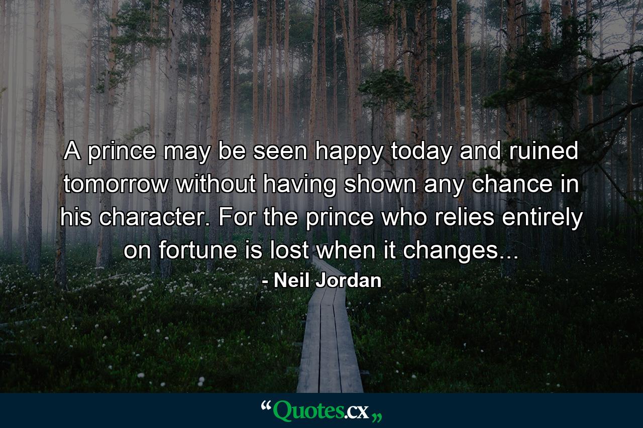 A prince may be seen happy today and ruined tomorrow without having shown any chance in his character. For the prince who relies entirely on fortune is lost when it changes... - Quote by Neil Jordan