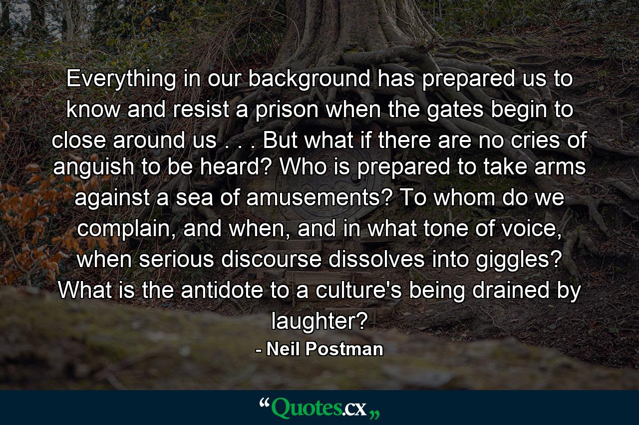 Everything in our background has prepared us to know and resist a prison when the gates begin to close around us . . . But what if there are no cries of anguish to be heard? Who is prepared to take arms against a sea of amusements? To whom do we complain, and when, and in what tone of voice, when serious discourse dissolves into giggles? What is the antidote to a culture's being drained by laughter? - Quote by Neil Postman