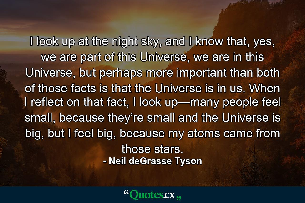 I look up at the night sky, and I know that, yes, we are part of this Universe, we are in this Universe, but perhaps more important than both of those facts is that the Universe is in us. When I reflect on that fact, I look up—many people feel small, because they’re small and the Universe is big, but I feel big, because my atoms came from those stars. - Quote by Neil deGrasse Tyson