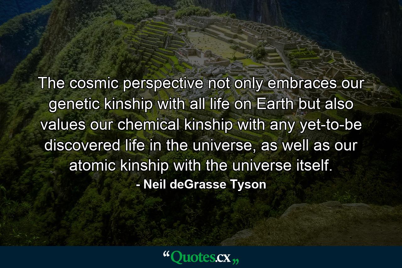 The cosmic perspective not only embraces our genetic kinship with all life on Earth but also values our chemical kinship with any yet-to-be discovered life in the universe, as well as our atomic kinship with the universe itself. - Quote by Neil deGrasse Tyson