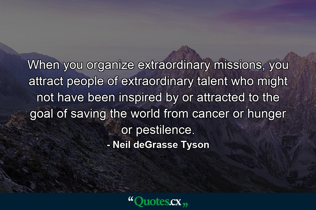 When you organize extraordinary missions, you attract people of extraordinary talent who might not have been inspired by or attracted to the goal of saving the world from cancer or hunger or pestilence. - Quote by Neil deGrasse Tyson