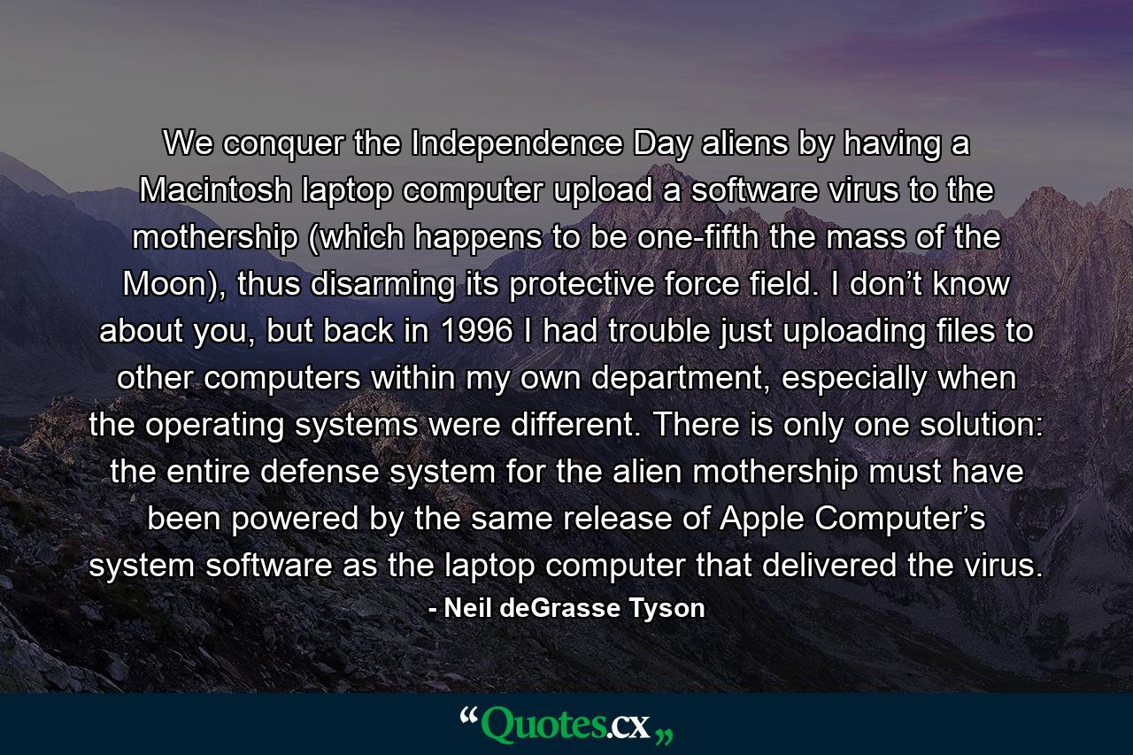 We conquer the Independence Day aliens by having a Macintosh laptop computer upload a software virus to the mothership (which happens to be one-fifth the mass of the Moon), thus disarming its protective force field. I don’t know about you, but back in 1996 I had trouble just uploading files to other computers within my own department, especially when the operating systems were different. There is only one solution: the entire defense system for the alien mothership must have been powered by the same release of Apple Computer’s system software as the laptop computer that delivered the virus. - Quote by Neil deGrasse Tyson