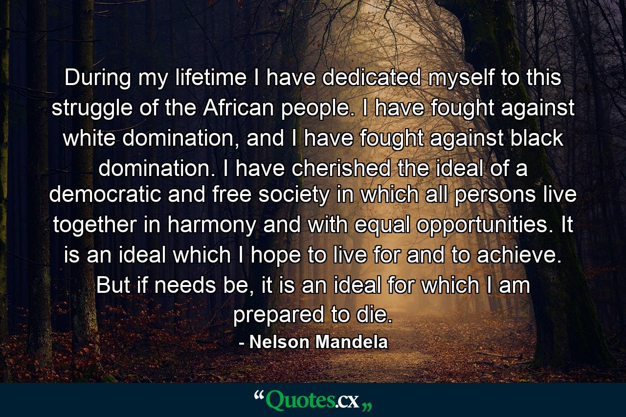 During my lifetime I have dedicated myself to this struggle of the African people. I have fought against white domination, and I have fought against black domination. I have cherished the ideal of a democratic and free society in which all persons live together in harmony and with equal opportunities. It is an ideal which I hope to live for and to achieve. But if needs be, it is an ideal for which I am prepared to die. - Quote by Nelson Mandela