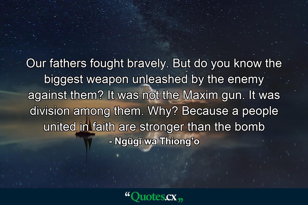 Our fathers fought bravely. But do you know the biggest weapon unleashed by the enemy against them? It was not the Maxim gun. It was division among them. Why? Because a people united in faith are stronger than the bomb - Quote by Ngũgĩ wa Thiong’o