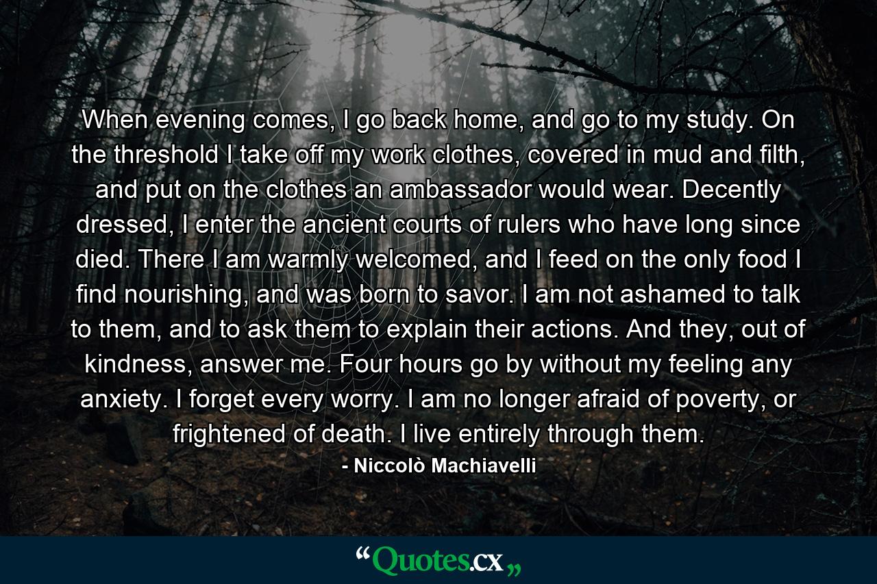 When evening comes, I go back home, and go to my study. On the threshold I take off my work clothes, covered in mud and filth, and put on the clothes an ambassador would wear. Decently dressed, I enter the ancient courts of rulers who have long since died. There I am warmly welcomed, and I feed on the only food I find nourishing, and was born to savor. I am not ashamed to talk to them, and to ask them to explain their actions. And they, out of kindness, answer me. Four hours go by without my feeling any anxiety. I forget every worry. I am no longer afraid of poverty, or frightened of death. I live entirely through them. - Quote by Niccolò Machiavelli