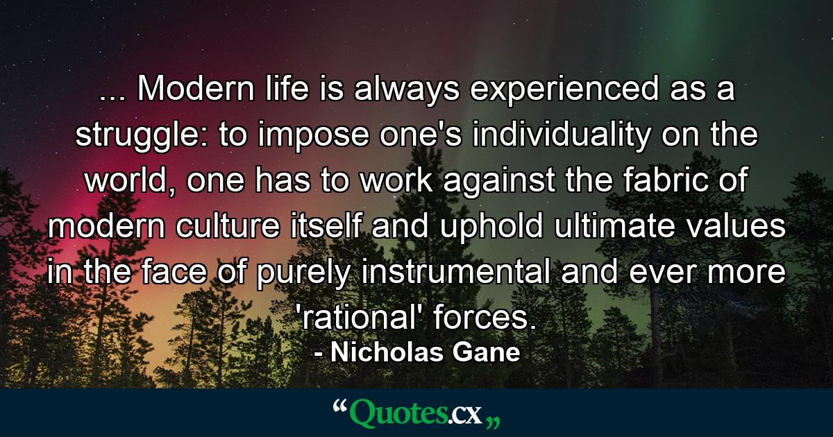 ... Modern life is always experienced as a struggle: to impose one's individuality on the world, one has to work against the fabric of modern culture itself and uphold ultimate values in the face of purely instrumental and ever more 'rational' forces. - Quote by Nicholas Gane