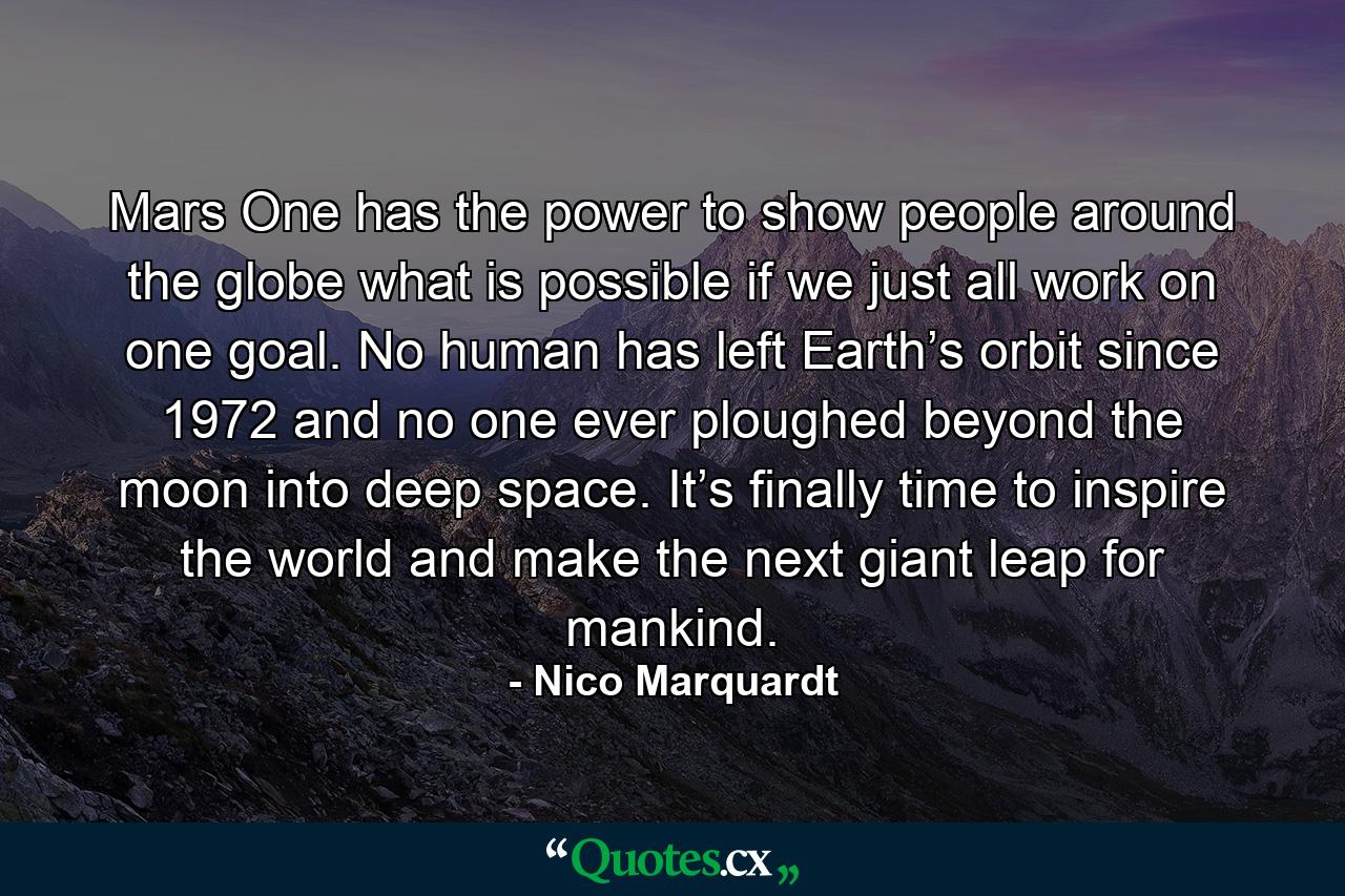 Mars One has the power to show people around the globe what is possible if we just all work on one goal. No human has left Earth’s orbit since 1972 and no one ever ploughed beyond the moon into deep space. It’s finally time to inspire the world and make the next giant leap for mankind. - Quote by Nico Marquardt