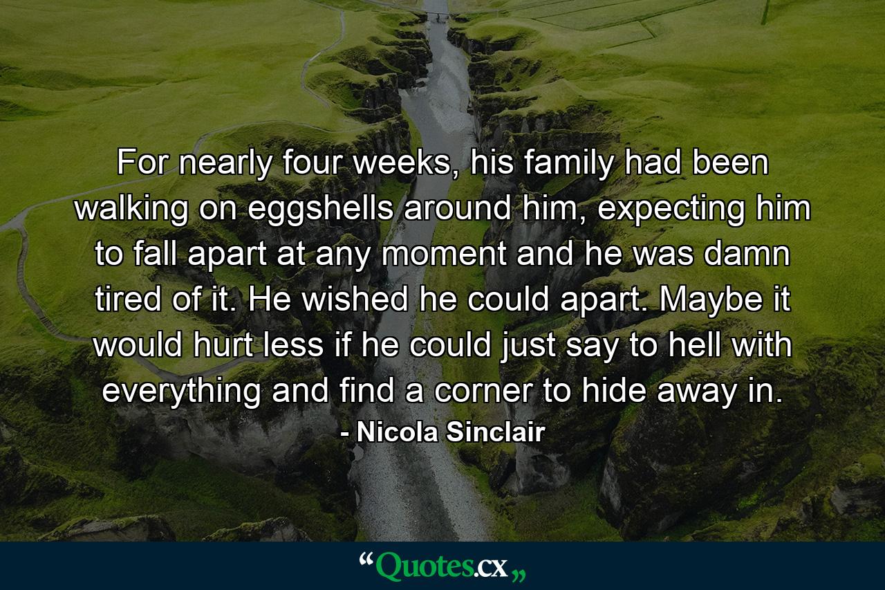 For nearly four weeks, his family had been walking on eggshells around him, expecting him to fall apart at any moment and he was damn tired of it. He wished he could apart. Maybe it would hurt less if he could just say to hell with everything and find a corner to hide away in. - Quote by Nicola Sinclair