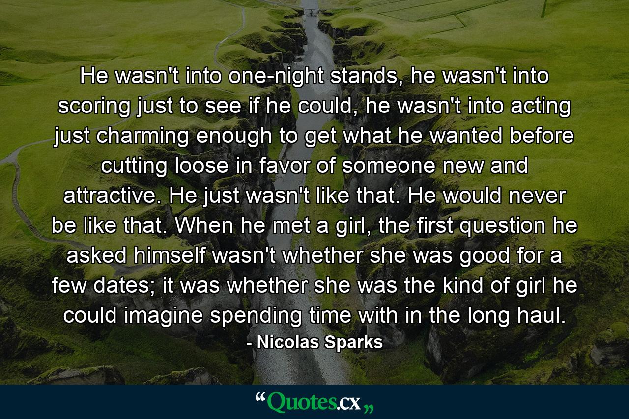 He wasn't into one-night stands, he wasn't into scoring just to see if he could, he wasn't into acting just charming enough to get what he wanted before cutting loose in favor of someone new and attractive. He just wasn't like that. He would never be like that. When he met a girl, the first question he asked himself wasn't whether she was good for a few dates; it was whether she was the kind of girl he could imagine spending time with in the long haul. - Quote by Nicolas Sparks