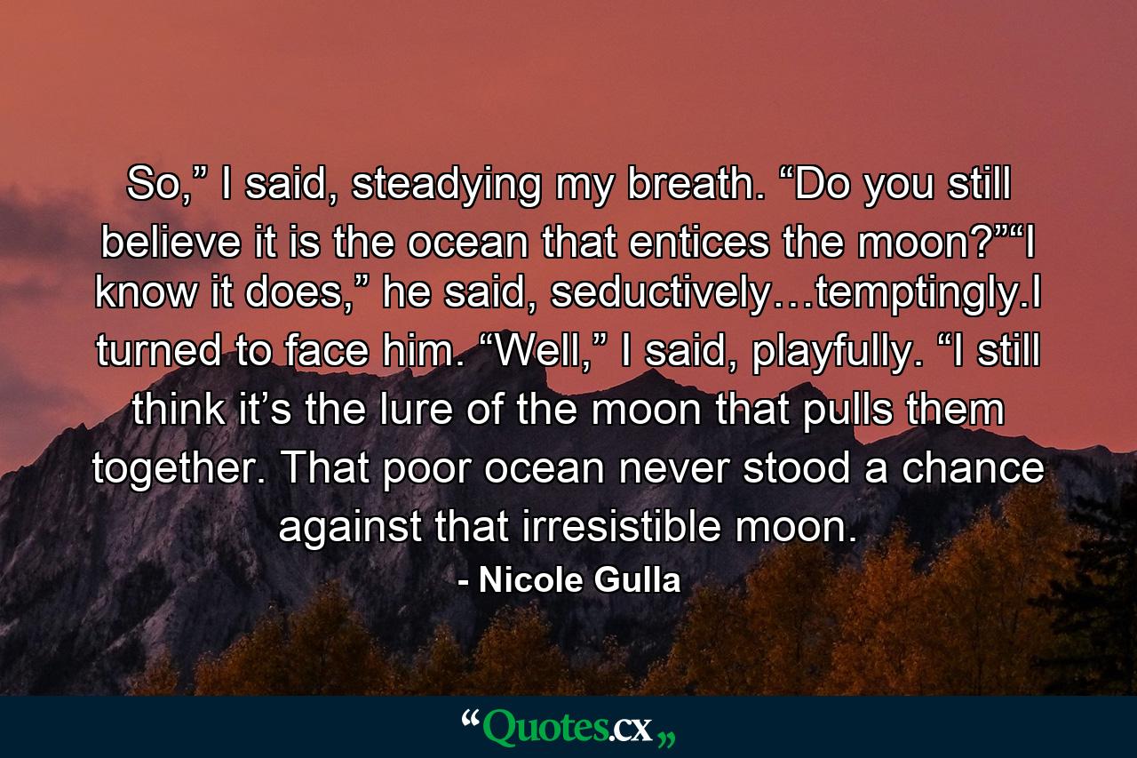 So,” I said, steadying my breath. “Do you still believe it is the ocean that entices the moon?”“I know it does,” he said, seductively…temptingly.I turned to face him. “Well,” I said, playfully. “I still think it’s the lure of the moon that pulls them together. That poor ocean never stood a chance against that irresistible moon. - Quote by Nicole Gulla