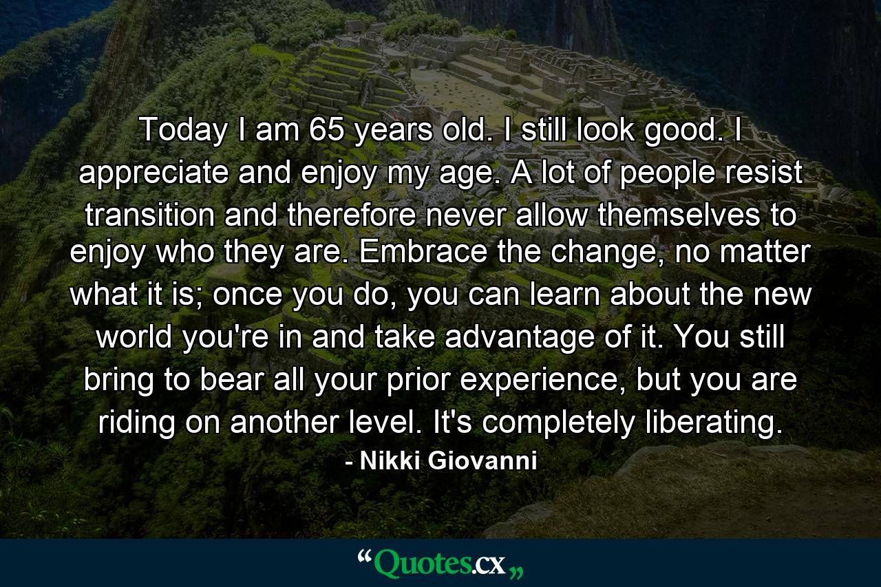 Today I am 65 years old. I still look good. I appreciate and enjoy my age. A lot of people resist transition and therefore never allow themselves to enjoy who they are. Embrace the change, no matter what it is; once you do, you can learn about the new world you're in and take advantage of it. You still bring to bear all your prior experience, but you are riding on another level. It's completely liberating. - Quote by Nikki Giovanni