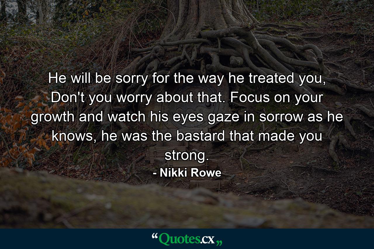 He will be sorry for the way he treated you, Don't you worry about that. Focus on your growth and watch his eyes gaze in sorrow as he knows, he was the bastard that made you strong. - Quote by Nikki Rowe