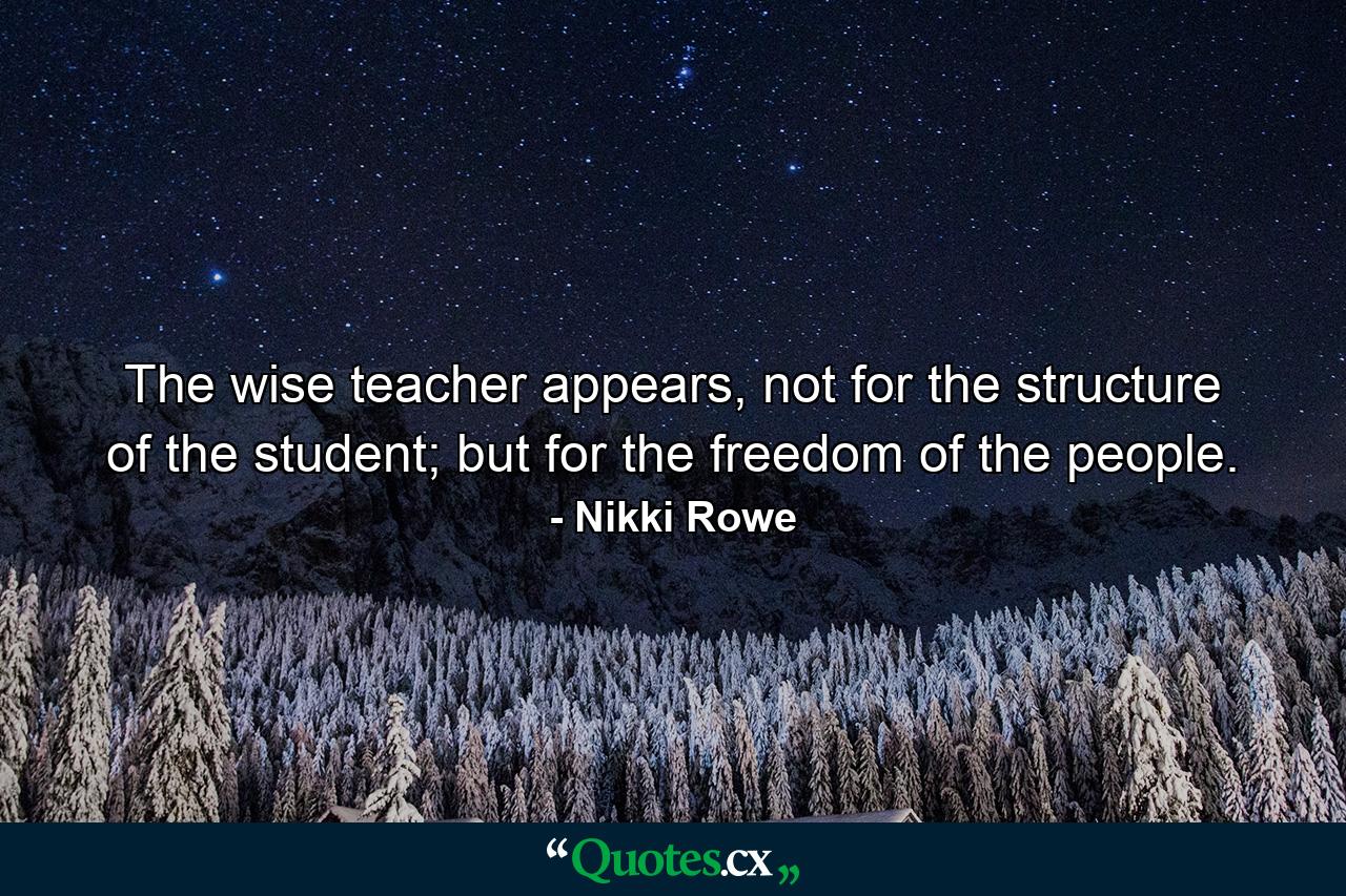 The wise teacher appears, not for the structure of the student; but for the freedom of the people. - Quote by Nikki Rowe