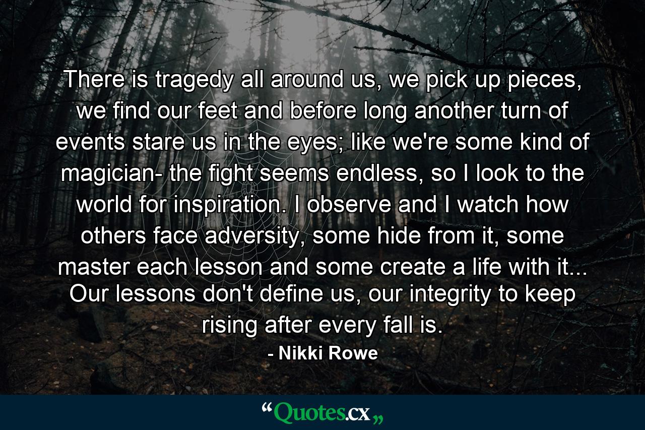 There is tragedy all around us, we pick up pieces, we find our feet and before long another turn of events stare us in the eyes; like we're some kind of magician- the fight seems endless, so I look to the world for inspiration. I observe and I watch how others face adversity, some hide from it, some master each lesson and some create a life with it... Our lessons don't define us, our integrity to keep rising after every fall is. - Quote by Nikki Rowe