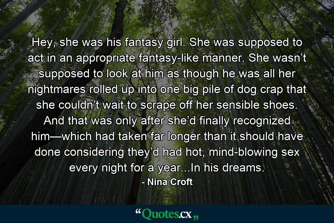 Hey, she was his fantasy girl. She was supposed to act in an appropriate fantasy-like manner. She wasn’t supposed to look at him as though he was all her nightmares rolled up into one big pile of dog crap that she couldn’t wait to scrape off her sensible shoes. And that was only after she’d finally recognized him—which had taken far longer than it should have done considering they’d had hot, mind-blowing sex every night for a year...In his dreams. - Quote by Nina Croft