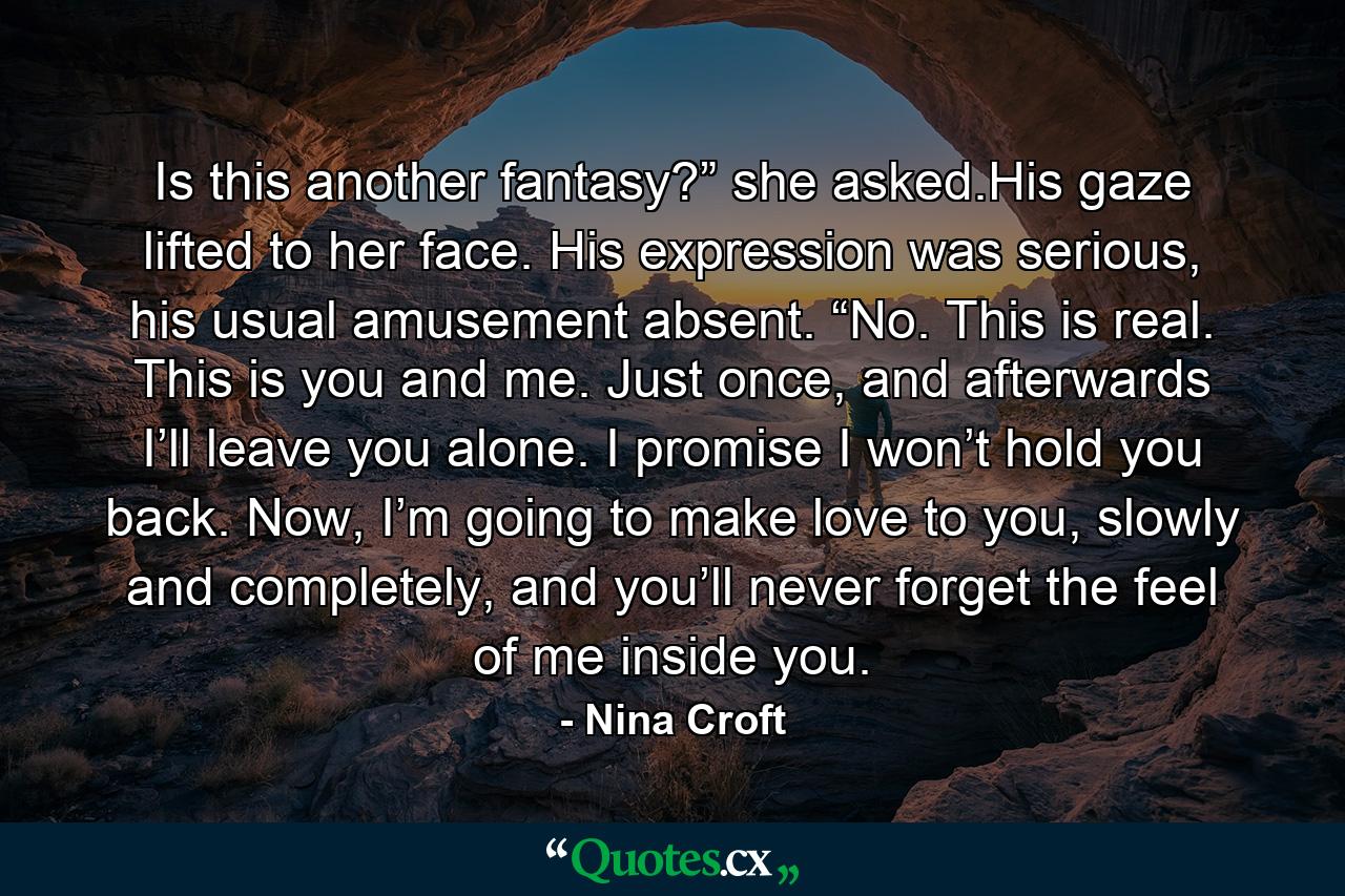 Is this another fantasy?” she asked.His gaze lifted to her face. His expression was serious, his usual amusement absent. “No. This is real. This is you and me. Just once, and afterwards I’ll leave you alone. I promise I won’t hold you back. Now, I’m going to make love to you, slowly and completely, and you’ll never forget the feel of me inside you. - Quote by Nina Croft