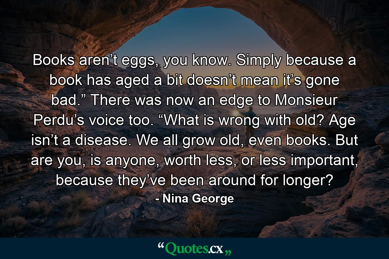 Books aren’t eggs, you know. Simply because a book has aged a bit doesn’t mean it’s gone bad.” There was now an edge to Monsieur Perdu’s voice too. “What is wrong with old? Age isn’t a disease. We all grow old, even books. But are you, is anyone, worth less, or less important, because they’ve been around for longer? - Quote by Nina George