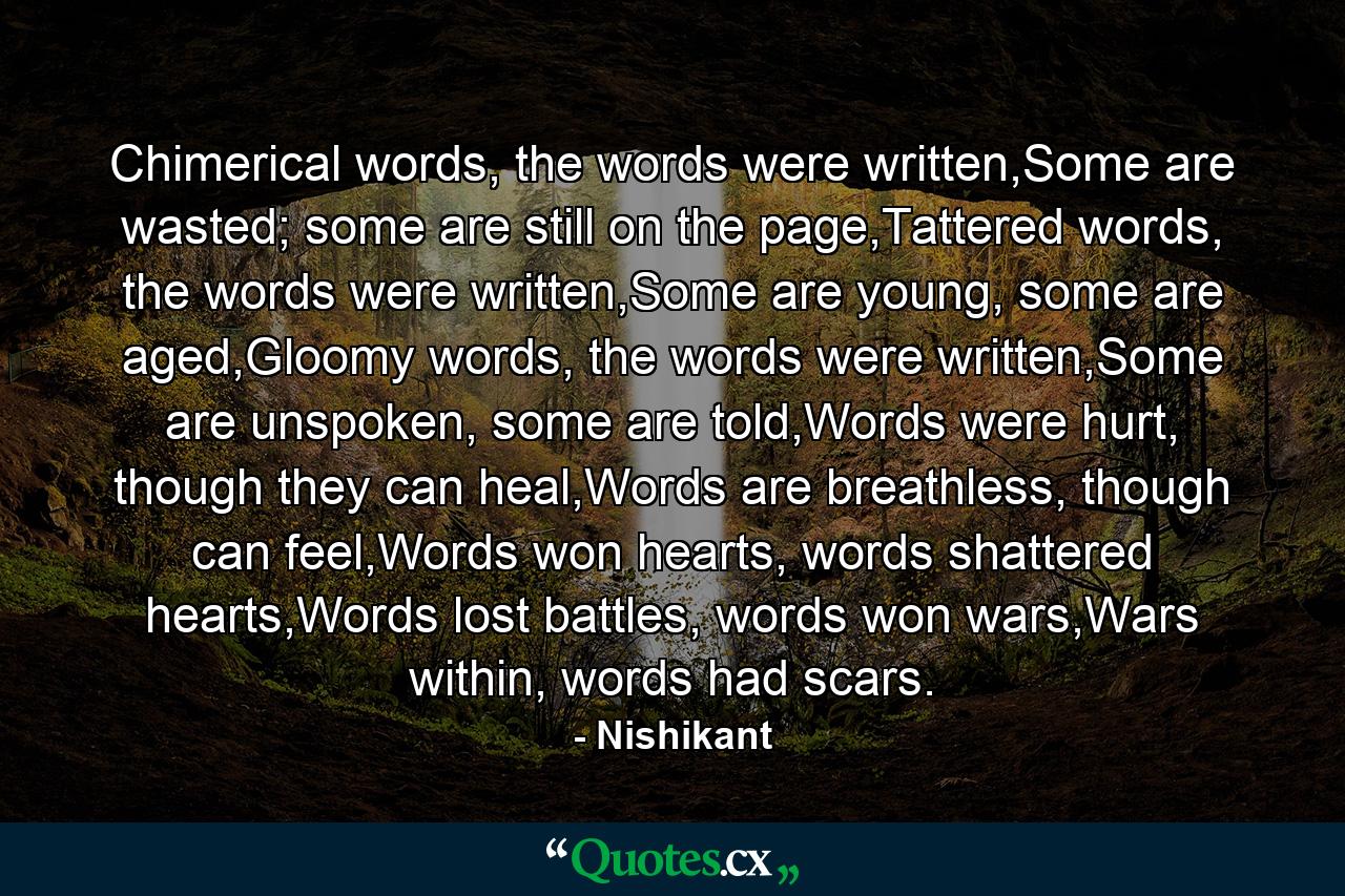 Chimerical words, the words were written,Some are wasted; some are still on the page,Tattered words, the words were written,Some are young, some are aged,Gloomy words, the words were written,Some are unspoken, some are told,Words were hurt, though they can heal,Words are breathless, though can feel,Words won hearts, words shattered hearts,Words lost battles, words won wars,Wars within, words had scars. - Quote by Nishikant