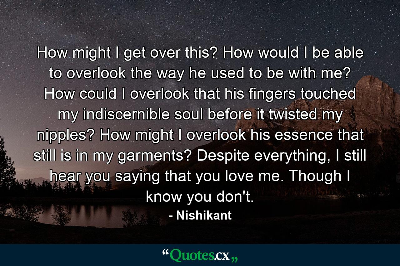 How might I get over this? How would I be able to overlook the way he used to be with me? How could I overlook that his fingers touched my indiscernible soul before it twisted my nipples? How might I overlook his essence that still is in my garments? Despite everything, I still hear you saying that you love me. Though I know you don't. - Quote by Nishikant