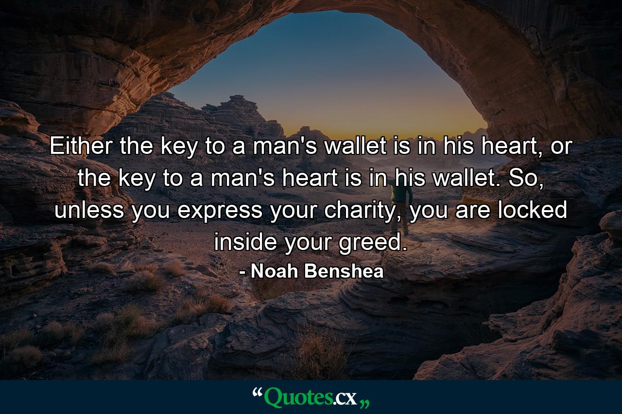 Either the key to a man's wallet is in his heart, or the key to a man's heart is in his wallet. So, unless you express your charity, you are locked inside your greed. - Quote by Noah Benshea