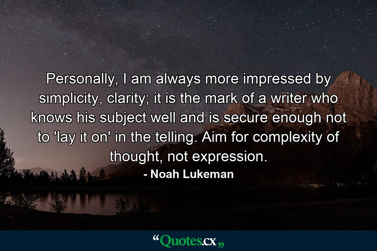 Personally, I am always more impressed by simplicity, clarity; it is the mark of a writer who knows his subject well and is secure enough not to 'lay it on' in the telling. Aim for complexity of thought, not expression. - Quote by Noah Lukeman