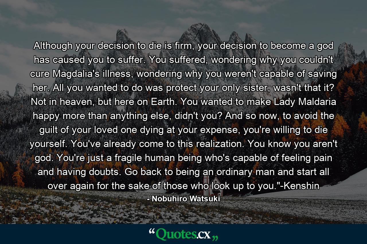 Although your decision to die is firm, your decision to become a god has caused you to suffer. You suffered, wondering why you couldn't cure Magdalia's illness, wondering why you weren't capable of saving her. All you wanted to do was protect your only sister, wasn't that it? Not in heaven, but here on Earth. You wanted to make Lady Maldaria happy more than anything else, didn't you? And so now, to avoid the guilt of your loved one dying at your expense, you're willing to die yourself. You've already come to this realization. You know you aren't god. You're just a fragile human being who's capable of feeling pain and having doubts. Go back to being an ordinary man and start all over again for the sake of those who look up to you.