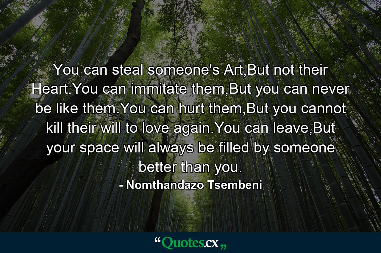 You can steal someone's Art,But not their Heart.You can immitate them,But you can never be like them.You can hurt them,But you cannot kill their will to love again.You can leave,But your space will always be filled by someone better than you. - Quote by Nomthandazo Tsembeni