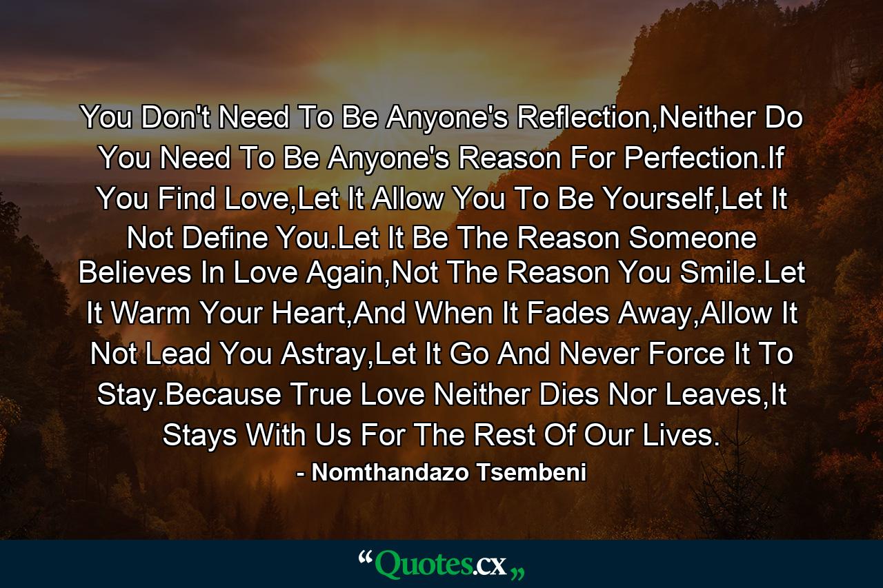 You Don't Need To Be Anyone's Reflection,Neither Do You Need To Be Anyone's Reason For Perfection.If You Find Love,Let It Allow You To Be Yourself,Let It Not Define You.Let It Be The Reason Someone Believes In Love Again,Not The Reason You Smile.Let It Warm Your Heart,And When It Fades Away,Allow It Not Lead You Astray,Let It Go And Never Force It To Stay.Because True Love Neither Dies Nor Leaves,It Stays With Us For The Rest Of Our Lives. - Quote by Nomthandazo Tsembeni