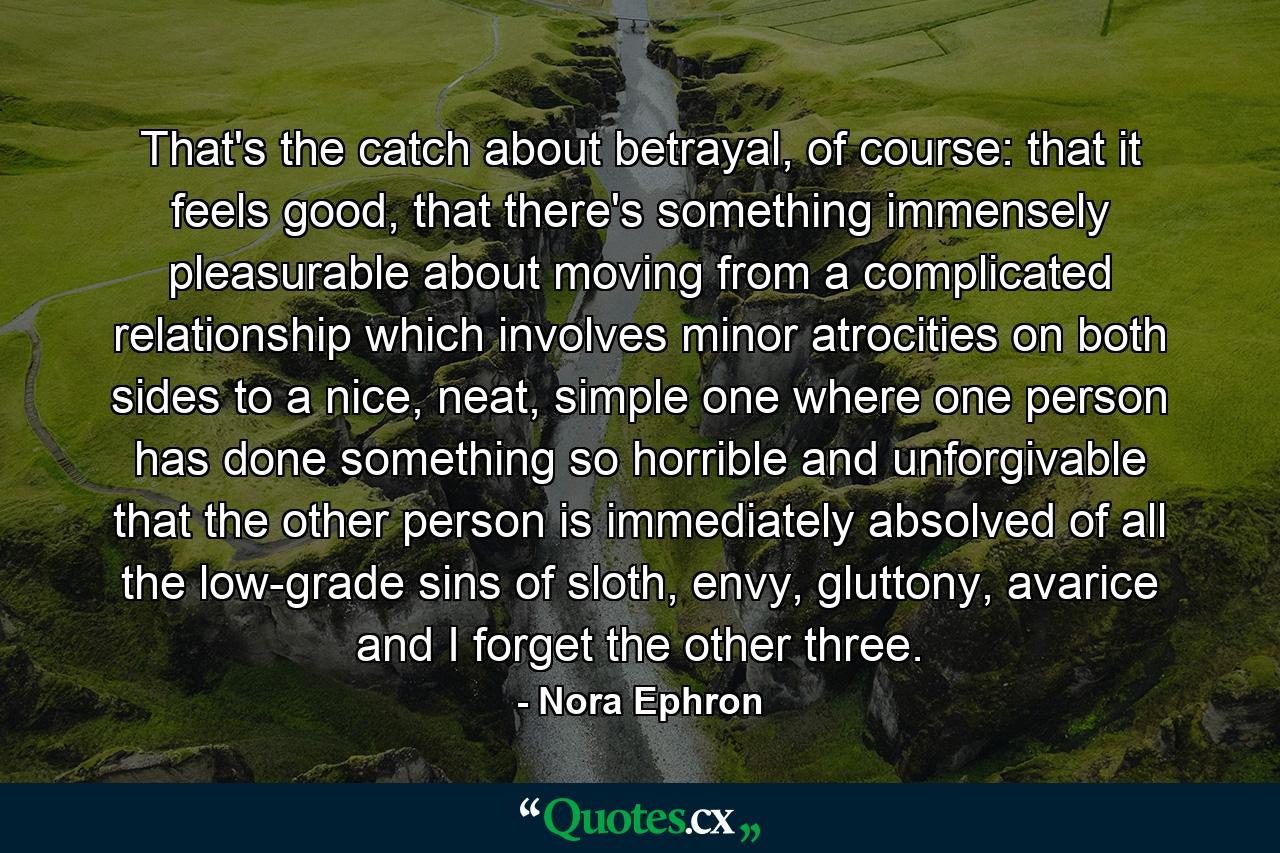 That's the catch about betrayal, of course: that it feels good, that there's something immensely pleasurable about moving from a complicated relationship which involves minor atrocities on both sides to a nice, neat, simple one where one person has done something so horrible and unforgivable that the other person is immediately absolved of all the low-grade sins of sloth, envy, gluttony, avarice and I forget the other three. - Quote by Nora Ephron