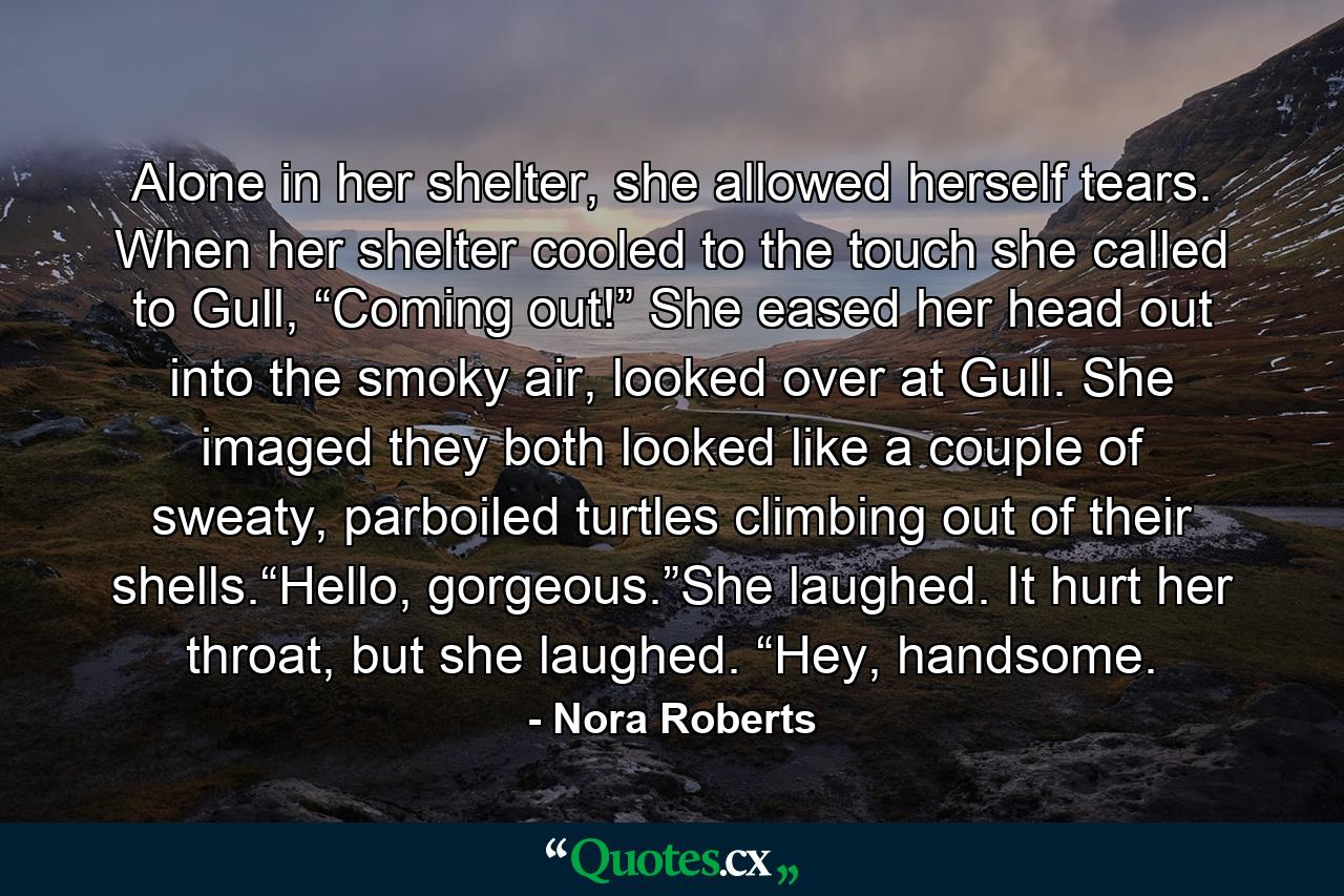 Alone in her shelter, she allowed herself tears. When her shelter cooled to the touch she called to Gull, “Coming out!” She eased her head out into the smoky air, looked over at Gull. She imaged they both looked like a couple of sweaty, parboiled turtles climbing out of their shells.“Hello, gorgeous.”She laughed. It hurt her throat, but she laughed. “Hey, handsome. - Quote by Nora Roberts